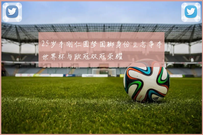 25岁李刚仁圆梦国脚身份立志争夺世界杯与欧冠双冠荣耀