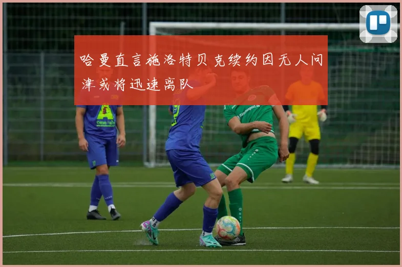 哈曼直言施洛特贝克续约因无人问津或将迅速离队