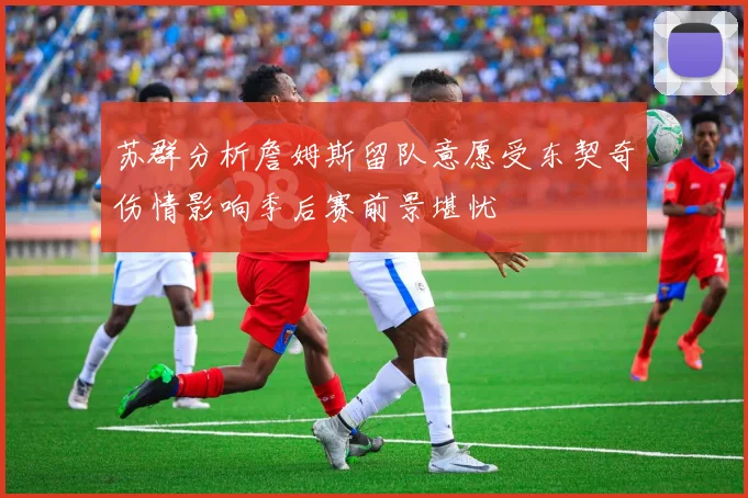苏群分析詹姆斯留队意愿受东契奇伤情影响季后赛前景堪忧