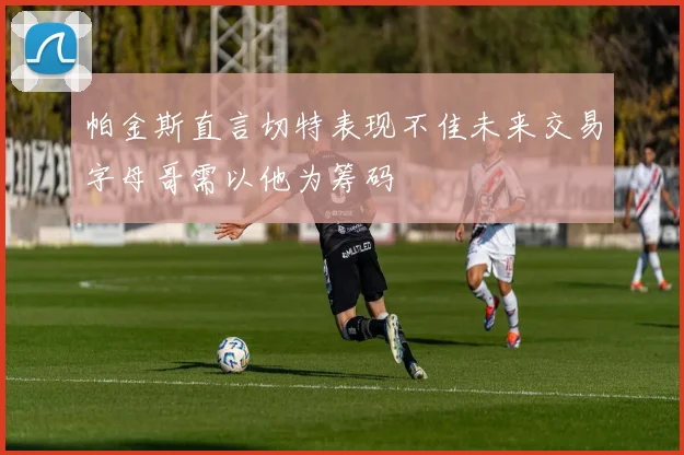 帕金斯直言切特表现不佳未来交易字母哥需以他为筹码