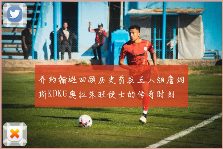 乔约翰逊回顾历史首发五人组詹姆斯KDKG奥拉朱旺便士的传奇时刻