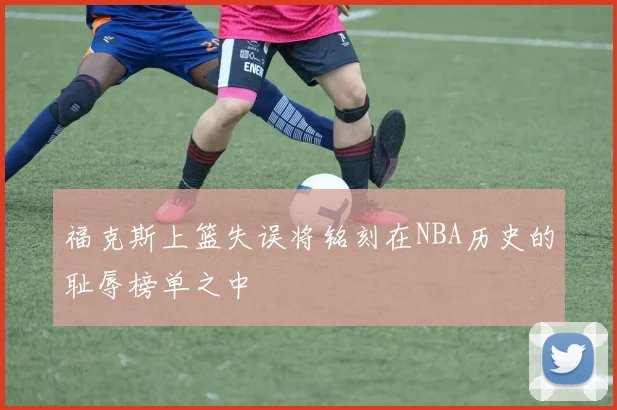 福克斯上篮失误将铭刻在NBA历史的耻辱榜单之中