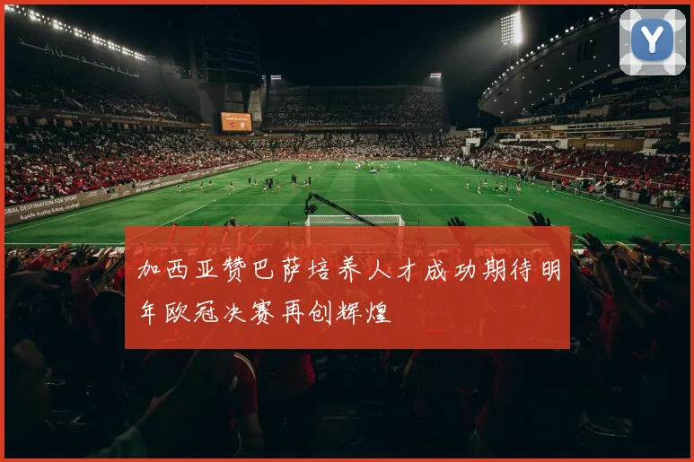 加西亚赞巴萨培养人才成功期待明年欧冠决赛再创辉煌