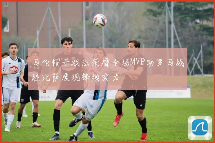 马伦帽子戏法荣膺全场MVP助罗马战胜比萨展现锋线实力