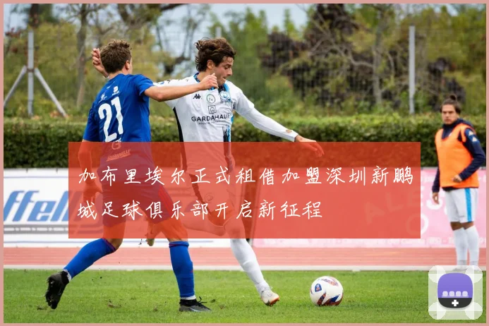 加布里埃尔正式租借加盟深圳新鹏城足球俱乐部开启新征程