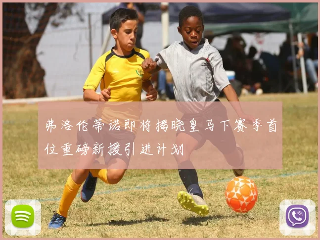 弗洛伦蒂诺即将揭晓皇马下赛季首位重磅新援引进计划