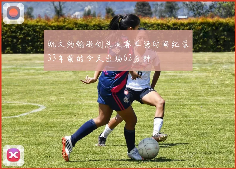 凯文约翰逊创总决赛单场时间纪录33年前的今天出场62分钟