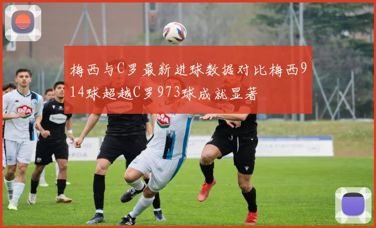 梅西与C罗最新进球数据对比梅西914球超越C罗973球成就显著
