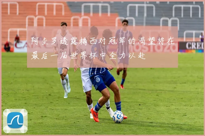 阿圭罗透露梅西对冠军的渴望将在最后一届世界杯中全力以赴