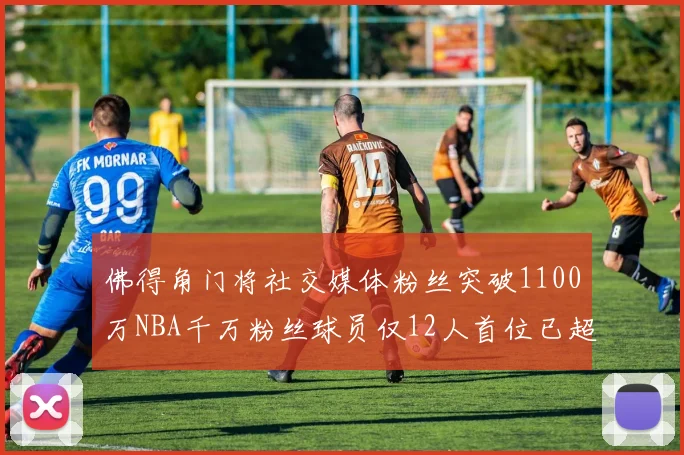 佛得角门将社交媒体粉丝突破1100万NBA千万粉丝球员仅12人首位已超亿