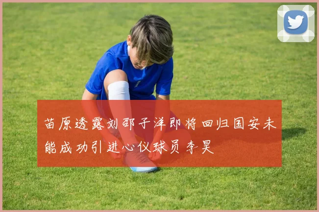 苗原透露刘邵子洋即将回归国安未能成功引进心仪球员李昊