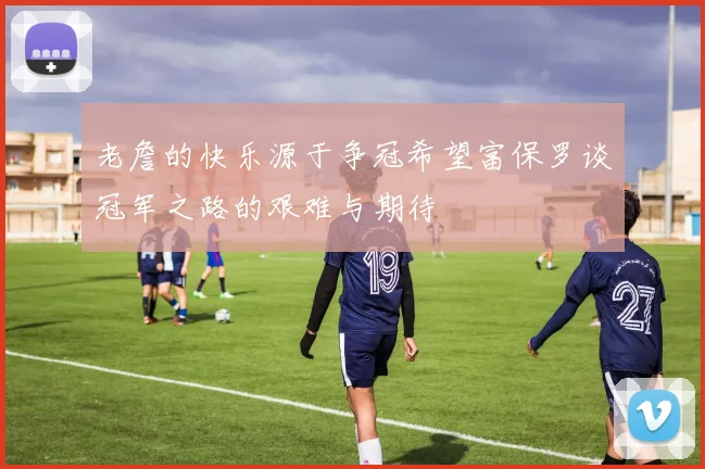 老詹的快乐源于争冠希望富保罗谈冠军之路的艰难与期待