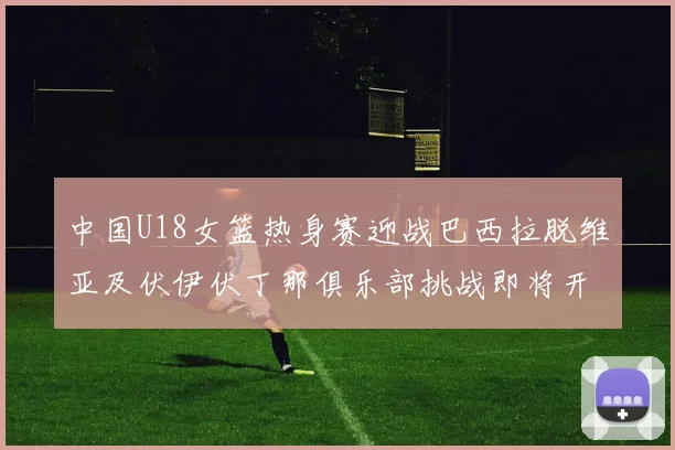 中国U18女篮热身赛迎战巴西拉脱维亚及伏伊伏丁那俱乐部挑战即将开启