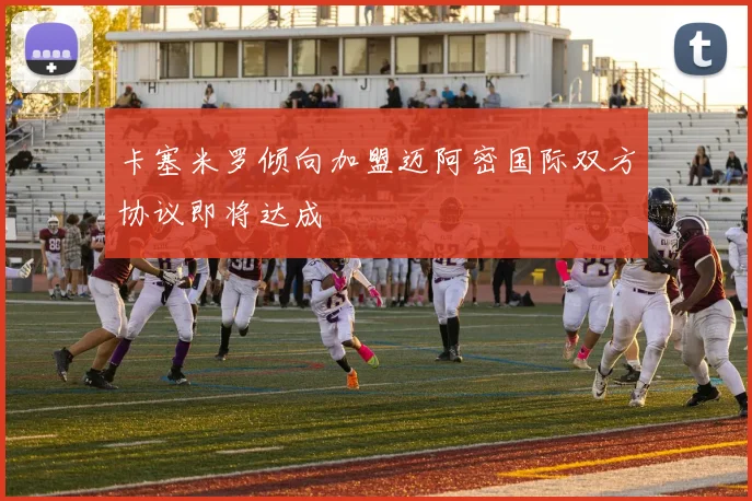 卡塞米罗倾向加盟迈阿密国际双方协议即将达成