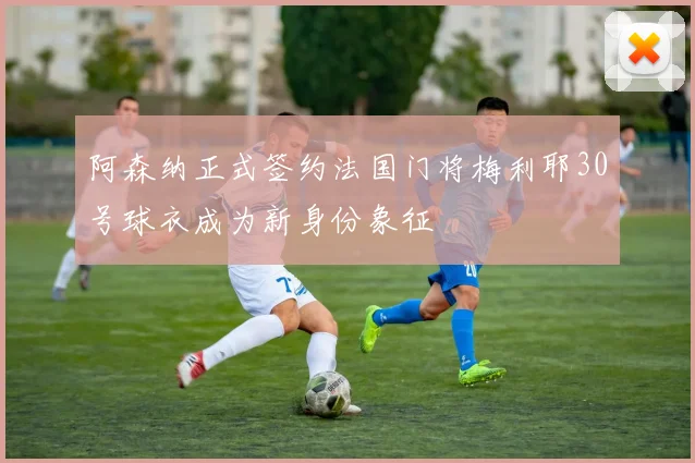 阿森纳正式签约法国门将梅利耶30号球衣成为新身份象征