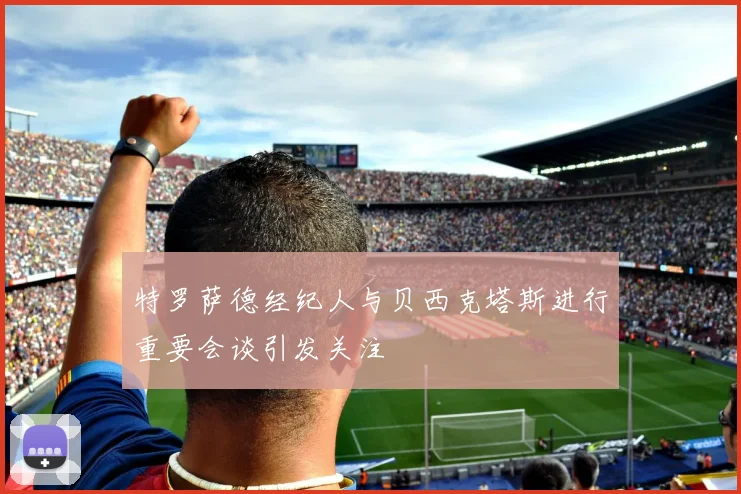 特罗萨德经纪人与贝西克塔斯进行重要会谈引发关注