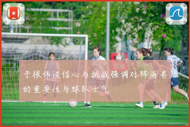 于根伟谈信心与挑战强调对阵海港的重要性与球队士气