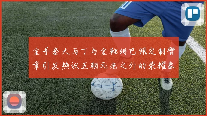 金手套大马丁与金靴姆巴佩定制臂章引发热议五朝元老之外的荣耀象征