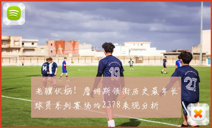 老骥伏枥！詹姆斯领衔历史最年长球员系列赛场均2378表现分析