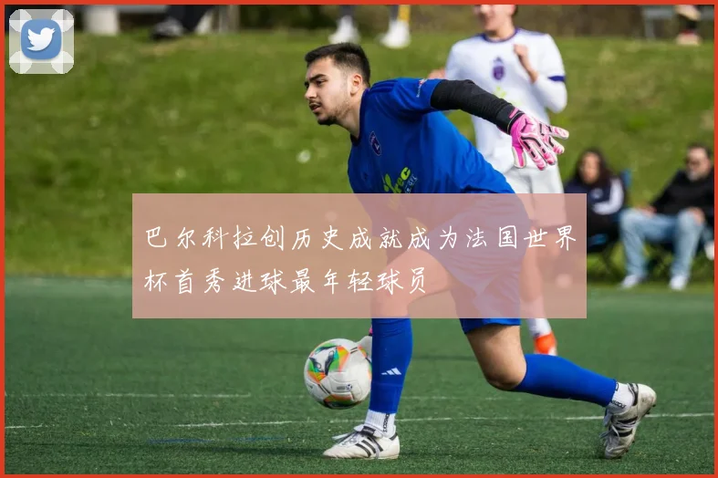 巴尔科拉创历史成就成为法国世界杯首秀进球最年轻球员