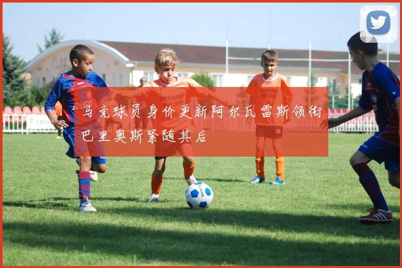马竞球员身价更新阿尔瓦雷斯领衔巴里奥斯紧随其后