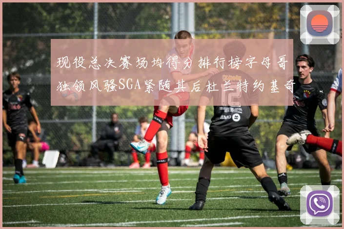 现役总决赛场均得分排行榜字母哥独领风骚SGA紧随其后杜兰特约基奇东契奇争夺第三
