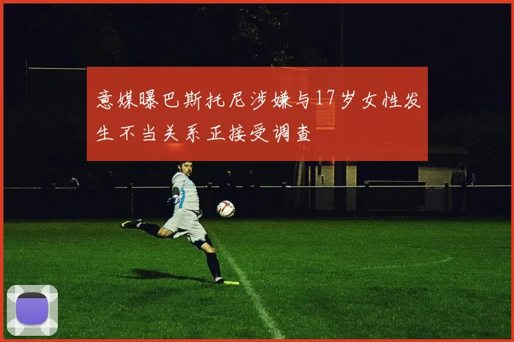 意媒曝巴斯托尼涉嫌与17岁女性发生不当关系正接受调查