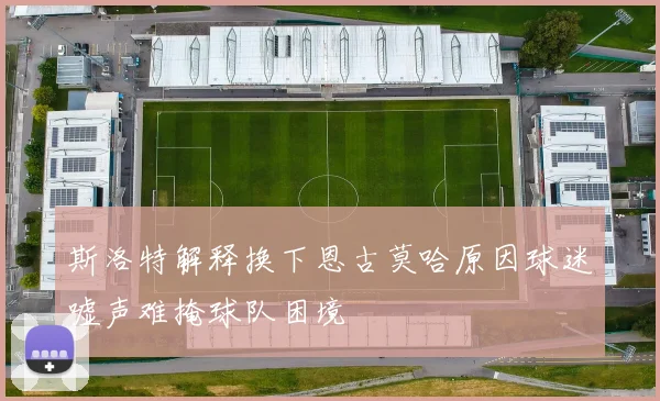 斯洛特解释换下恩古莫哈原因球迷嘘声难掩球队困境