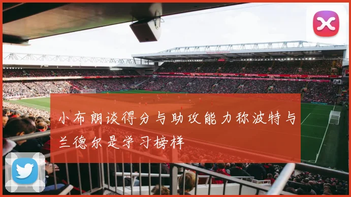 小布朗谈得分与助攻能力称波特与兰德尔是学习榜样