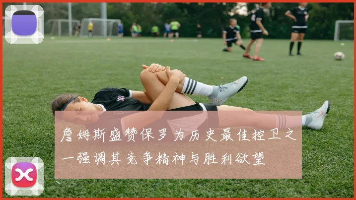 詹姆斯盛赞保罗为历史最佳控卫之一强调其竞争精神与胜利欲望
