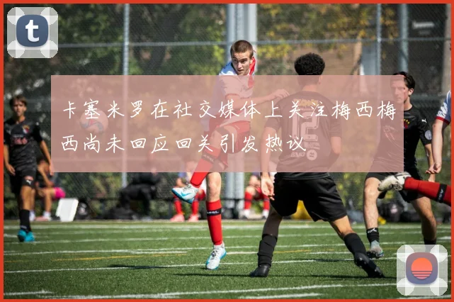 卡塞米罗在社交媒体上关注梅西梅西尚未回应回关引发热议