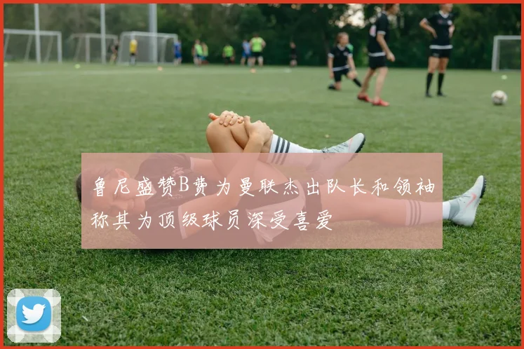 鲁尼盛赞B费为曼联杰出队长和领袖称其为顶级球员深受喜爱